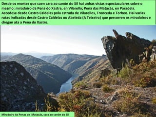 Miradoiro As Penas de Matacás, cara ao canón do Sil
Desde os montes que caen cara ao canón do Sil hai unhas vistas espectaculares sobre o
mesmo: miradoiro da Pena do Xastre, en Vilarello; Pena das Matacás, en Paradela.
Accedese desde Castro Caldelas pola estrada de Vilarellos, Tronceda e Torbeo. Hai varias
rutas indicadas desde Castro Caldelas ou Abeleda (A Teixeira) que percorren os miradoiros e
chegan ata a Pena do Xastre.
 