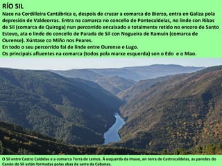 RÍO SIL
Nace na Cordilleira Cantábrica e, despois de cruzar a comarca do Bierzo, entra en Galiza pola
depresión de Valdeorras. Entra na comarca no concello de Pontecaldelas, no linde con Ribas
de Sil (comarca de Quiroga) nun percorrido encaixado e totalmente retido no encoro de Santo
Estevo, ata o linde do concello de Parada de Sil con Nogueira de Ramuín (comarca de
Ourense). Xúntase co Miño nos Peares.
En todo o seu percorrido fai de linde entre Ourense e Lugo.
Os principais afluentes na comarca (todos pola marxe esquerda) son o Edo e o Mao.
O Sil entre Castro Caldelas e a comarca Terra de Lemos. Á esquerda da imaxe, en terra de Castrocaldelas, as paredes do
Canón do Sil están formadas polas abas da serra da Cabanas.
 