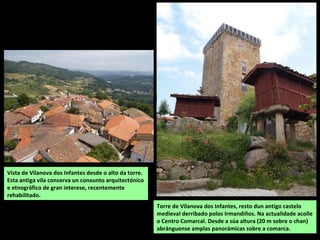Torre de Vilanova dos Infantes, resto dun antigo castelo
medieval derribado polos Irmandiños. Na actualidade acolle
o Centro Comarcal. Desde a súa altura (20 m sobre o chan)
abránguense amplas panorámicas sobre a comarca.
Vista de Vilanova dos Infantes desde o alto da torre.
Esta antiga vila conserva un conxunto arquitectónico
e etnográfico de gran interese, recentemente
rehabilitado.
 