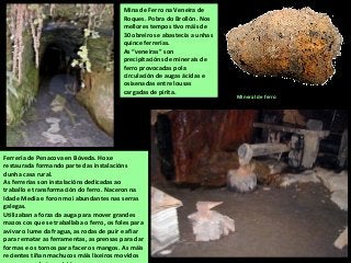 Ferrería de Penacova en Bóveda. Hoxe
restaurada formando parte das instalacións
dunha casa rural.
As ferrerías son instalacións dedicadas ao
traballo e transformación do ferro. Naceron na
Idade Media e foron moi abundantes nas serras
galegas.
Utilizaban a forza da auga para mover grandes
mazos cos que se traballaba o ferro, os foles para
avivar o lume da fragua, as rodas de puír e afiar
para rematar as ferramentas, as prensas para dar
formas e os tornos para facer os mangos. As máis
recientes tiñan machucos máis lixeiros movidos
Mina de Ferro na Veneira de
Roques. Pobra do Brollón. Nos
mellores tempos tivo máis de
30 obreiros e abastecía a unhas
quince ferrerías.
As “veneiras” son
precipitacións de minerais de
ferro provocadas pola
circulación de augas ácidas e
osixenadas entre lousas
cargadas de pirita.
Mineral de ferro
 