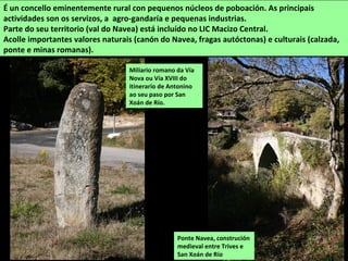 É un concello eminentemente rural con pequenos núcleos de poboación. As principais
actividades son os servizos, a agro-gandaría e pequenas industrias.
Parte do seu territorio (val do Navea) está incluído no LIC Macizo Central.
Acolle importantes valores naturais (canón do Navea, fragas autóctonas) e culturais (calzada,
ponte e minas romanas).
Ponte Navea, construción
medieval entre Trives e
San Xoán de Río
Miliario romano da Vía
Nova ou Vía XVIII do
itinerario de Antonino
ao seu paso por San
Xoán de Río.
 