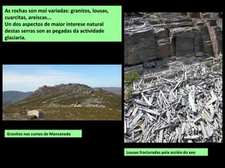 Granitos nos cumes de Manzaneda
As rochas son moi variadas: granitos, lousas,
cuarcitas, areíscas...
Un dos aspectos de maior interese natural
destas serras son as pegadas da actividade
glaciaria.
Lousas fracturadas pola acción do xeo
 
