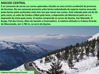 O Macizo Central desde O Courel
MACIZO CENTRAL
É un conxunto de serras cos cumes aplanados situado na zona centro occidental da provincia
de Ourense. No seu conxunto presenta unha forma redondeada de aspecto macizo excavada
polas beiras polos profundos vales dos ríos que nacen nos cumes. Está rodeado polo val do Sil,
polo norte, os vales do Camba e Bibei polo leste, a depresións de Monterrei polo sur e a
depresión da Limia polo oeste. O núcleo comprende as serras da Queixa, San Mamede, O
Burgo, Fial das Corzas, Altos do Samión e Invernadeiro. A máxima altitude é a Cabeza Grande
de Manzaneda, con 1.782 m, na serra da Queixa.
 