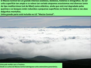 Vista pola mañán cara a Trevinca.
Desde os cumes do Macizo Central abránguese unha extensísima panorámica.
O Macizo Central ten un grande interese xeolóxico, biolóxico, histórico e etnográfico. Ao ser
unha superficie tan ampla e co relevo tan variado atopamos ecosistemas moi diversos tanto
de tipo mediterráneo (val do Bibei) como atlántico, aínda que está moi degradada polas
queimas e os bosques están reducidos a pequenas superficies no fondo dos vales e nas abas
dalgunhas montañas.
Unha grande parte está incluída no LIC “Macizo Central”.
 