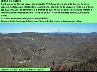 Vista xeral da serra do Burgo co val do Navea á dereita
SERRA DO BURGO
É unha serra de formas suaves con dirección NE-SO, paralela á serra de Queixa, da que a
separa o río Navea polo leste. Os picos máis altos son A Pena da Cruz, con 1.289 m e O Serro,
con 1.211 m. A rocha dominante é o granito de dúas micas. Os cumes desta serra marcan o
límite oeste da comarca, coa de Terra de Caldelas. Na vertente leste nacen afluentes do
Navea.
Os cumes están ocupados por un parque eólico.
Accedese desde Chandrexa de Queixa por Fitoiro e Drados, e polas pistas do parque eólico.
 