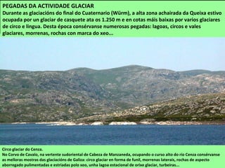 Circo glaciar do Cenza.
No Corvo de Cavalo, na vertente sudoriental de Cabeza de Manzaneda, ocupando o curso alto do río Cenza consérvanse
as melloras mostras das glaciacións de Galiza: circo glaciar en forma de funil, morrenas laterais, rochas de aspecto
aborregado pulimentadas e estriadas polo xeo, unha lagoa estacional de orixe glaciar, turbeiras...
PEGADAS DA ACTIVIDADE GLACIAR
Durante as glaciacións do final do Cuaternario (Würm), a alta zona achairada da Queixa estivo
ocupada por un glaciar de casquete ata os 1.250 m e en cotas máis baixas por varios glaciares
de circo e lingua. Desta época consérvanse numerosas pegadas: lagoas, circos e vales
glaciares, morrenas, rochas con marca do xeo...
 