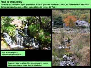 Rego de San Miguel na
proximidades de Requeixo.
REGO DE SAN MIGUEL
Fórmase coa unión dos regos que drenan os vales glaciares de Prada e Lamas, na vertente leste de Cabeza
de Manzaneda. Xúntase ao Bibei augas abaixo do encoro do Vao.
Rego de Prada, ao pé da aldea abandonada do mesmo
nome, asentada no fondo chan do val glaciar.
 