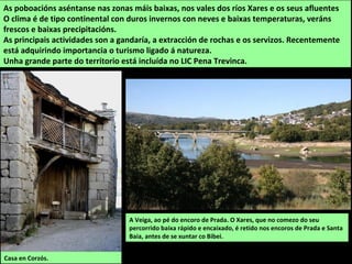 As poboacións aséntanse nas zonas máis baixas, nos vales dos ríos Xares e os seus afluentes
O clima é de tipo continental con duros invernos con neves e baixas temperaturas, veráns
frescos e baixas precipitacións.
As principais actividades son a gandaría, a extracción de rochas e os servizos. Recentemente
está adquirindo importancia o turismo ligado á natureza.
Unha grande parte do territorio está incluída no LIC Pena Trevinca.
A Veiga, ao pé do encoro de Prada. O Xares, que no comezo do seu
percorrido baixa rápido e encaixado, é retido nos encoros de Prada e Santa
Baia, antes de se xuntar co Bibei.
Casa en Corzós.
 