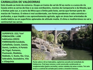 SUPERFICIE: 222,7 km2
POBOACIÓN: 1.698
habitantes (2015)
PARROQUIAS:Candeda,
Carballeda, Casaio, Casoio,
Domiz, Lardeira, A Portela
do Trigal, Pumares,
Pusmazán, Riodolas,
Robledo, S. Xusto, Sta. Cruz,
Sobradelo, Soutadoiro, Vila
e Vilaquinta Ponte sobre o Sil en Sobradelo, capital do concello de Carballeda de
Valdeorras. É de base romana e está construído combinando os
conglomerados (pedra vermella), cantos rodados de seixo e xistos. Ten sete
arcos e o central foi cortado para conter a invasión francesa.
CARBALLEDA DE VALDEORRAS
Está situado ao leste da comarca. Ocupa un tramo do val do Sil ao norte e a cunca do río
Casaio entre as serras do Eixe e as súas estribacións, montes do Campanario e da Moeda, que
o limitan polo sur, e a serra da Mina que o limita polo leste, serras que forman parte do
macizo de Trevinca. O relevo é moi accidentado, con fortes pendentes e vales estreitos e
profundos, o que impide o seu aproveitamento agrícola, agás en áreas ben orientadas de
media ladeira ou en superficies aplanadas de altitude media. O clima e mediterráneo no val e
continental nas serras.
 