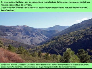 Explotacións de lousa. O val do río Casaio está inzado de canteiras e plantas transformadoras de lousa que converten a
paisaxe nunha “canteira” case ininterrumpida que chega ata as proximidades dos cumes de Trevinca.
As principais actividades son a explotación e manufactura da lousa nas numerosas canteiras e
minas do concello, e os servizos.
O concello de Carballeda de Valdeorras acolle importantes valores naturais incluídos no LIC
Pena Trevinca.
 