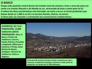 SUPERFICIE: 85,7 km2
POBOACIÓN: 13.899
habitantes (2014)
PARROQUIAS: Alixo, O
Barco, O Castro de
Valdeorras, Cesures,
Coedo, Éntoma, Forcadela
e Nogaledo, Millarouso e
Santurxo, A Proba, Santa
Mariña do Monte,
Santigoso, Vilanova de
Valdeorras, Viloira e
Xagoaza.
Vista xeral do territorio do Barco desde a estrada que sube á
Fervenza. A capital do municipio, concentra a maior parte da
poboación, con preto dos 11.500 habitantes.
O BARCO
Ocupa unha posición central dentro da metade norte da comarca, entre a serra da Lastra ao
norte e os montes Mouzón e da Moeda ao sur, atravesado de leste a oeste polo río Sil.
O relevo ten dúas características moi marcadas: ao norte e ao sur as fortes pendentes que
baixan desde os 1.500 m ao Sil e as terrazas fluviais, chairas, no centro.
O clima pola súa situación e orientación ten características mediterráneas .
 