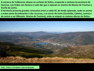 Petín, A Rúa e o Sil desde o alto do Mouzón
A comarca de Valdeorras sitúase no surleste de Galiza, ocupando o norleste da provincia de
Ourense, nos lindes con Zamora e León das que a separan os montes do Macizo de Trevinca e
Enciña da Lastra.
O territorio presenta grandes contrastes entre o valdo Sil, de fondo aplanado, onde se asenta
a maior parte da poboación e dos recursos, e as serras do norte (Cereixido, Cabalos, Lastra) e
do centro e sur (Mouzón, Macizo de Trevinca), onde se atopan as maiores alturas de Galiza.
 