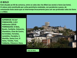 SUPERFICIE: 91 km2
POBOACIÓN: 1.013
habitantes (2014)
PARROQUIAS: O Bolo,
Buxán, Cambela, Celavente,
Chandoiro, Chao de Castro,
As Ermidas, Fornelos,
Lentellais, Paradela, S.
Martiño, Santa Cruz, O
Seixo, Teixido, Tuxe,
Valdanta, Vilaseco e Xava.
O BOLO
Está situado ao SO da comarca, entre os vales dos ríos Bibei (ao oeste) e Xares (ao leste).
O relevo está constituído por unha penichaira ondulada, con pendentes suaves, de
orientación leste oeste que se interrompe bruscamente para cair aos profundos vales do Xares
e o Bibei.
Vista do Bolo.
 