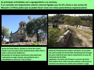 As principais actividades son a agrogandaría e os servizos.
É un concello con importantes valores naturais ligados aos río Sil e Xares e aos cumes do
Mouzón e A Pena polos que se poden facer rutas con vistas panorámicas espectaculares.
Ponte de Portomourisco sobre o río Xares. A seu carón
hai unha ermida do século XVIII. Portomourisco foi lugar
de paso tradicional que cobrou importancia co auxe do
Santuario das Ermidas.
Seguindo o río Xares ata O Seixo e o encoro de Santa
Baia pódese facer unha ruta para coñecer a obra que os
romanos escavaron nas rochas para conducir a auga.
Igrexa de Santa María, situada na coroa dun castro
desde o que hai unha vistas espectaculares sobre Petín e
toda a comarca de Valdeorras.
Na parede sur da igrexa consérvase unha pedra que
representa un xogo romano, que perdurou ata a
actualidade co nome do “Tres en Raia”.
 