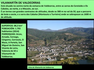 SUPERFICIE: 88,3 km2
POBOACIÓN: 1.793
habitantes (2014)
PARROQUIAS: Arcos,
Arnado, Cernego,
Córgomo, Correxais, O
Mazo, A Portela, San
Miguel do Outeiro, San
Vicente de Leira,
Valencia do Sil e
Vilamartín de
Valdeorras.
Vista de Vilamartín de Valdeorras
VILAMARTÍN DE VALDEORRAS
Está situado no centro-norte da comarca de Valdeorras, entre as serras do Cereixido e Os
Cabalos, ao norte, e o Mouzón, ao sur.
É un terreo con grandes contrastes de altitudes, desde os 300 m no val do Sil, que o percorre
de leste a oeste, e a serra dos Cabalos (Montouto e Turrieiro) onde se sobrepasan os 1600 m
de altitude.
 