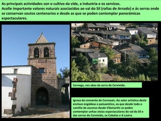 Igrexa do convento de Correxais. Ao valor artístico deste
enclave engádese o paisaxístico, xa que desde todo o
camiño de ascenso desde Vilamartín se poden
contemplar unhas vistas espectaculares do val do Sil e
das serras do Cereixido, os Cabalos e A Lastra.
As principais actividades son o cultivo da vide, a industria e os servizos.
Acolle importante valores naturais asociacidos ao val do Sil (rañas de Arnado) e ás serras onde
se conservan soutos centenarios e desde as que se poden contemplar panorámicas
espectaculares.
Cernego, nas abas da serra de Cereixido.
 