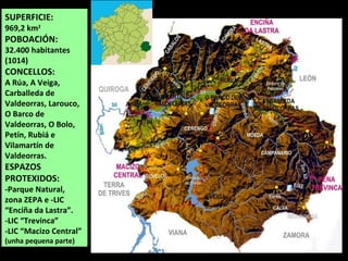 SUPERFICIE:
969,2 km2
POBOACIÓN:
32.400 habitantes
(1014)
CONCELLOS:
A Rúa, A Veiga,
Carballeda de
Valdeorras, Larouco,
O Barco de
Valdeorras, O Bolo,
Petín, Rubiá e
Vilamartín de
Valdeorras.
ESPAZOS
PROTEXIDOS:
-Parque Natural,
zona ZEPA e -LIC
“Enciña da Lastra”.
-LIC “Trevinca”
-LIC “Macizo Central”
(unha pequena parte)
QUIROGA
 