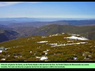 Vista do val glaciar do Xares, ou de Ponte desde o alto da serra do Eixe. Ao fondo Cabeza de Manzaneda cos cumes
nevados. Por este val dicurríu un glaciar de 9,5 km de espesor e 200 m de lonxitude.
 