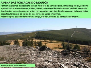 A Pena (1.382 m) desde O Mouzón
A PENA DAS FORCADAS E O MOUZÓN
Forman as últimas estribacións cara ao noroeste da serra do Eixe, limitadas polo Sil, ao norte
e polo Xares e o seu afluente, o Mao, ao sur. Son serras de cumes suaves onde os materiais
dominantes son as lousas e os xistos con algunhas cuarcitas. Desde os cumes hai unha vistas
espectaculares cara ao val do Sil e as terras da Veiga e Trevinca.
Accedese pola estrada de O Barco á Veiga, desde Correxais ou Santoalla do Monte.
 