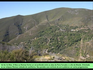 Val do río Mao. O Mao ou Riomao forma un val profundo entre as abas da Pena Forcada e o alto da Moeda. Orientado
ao sur atópase Riomao rodeado de castiñeiros. Nas paredes case verticais da serra pódense ver varios pregamentos.
 