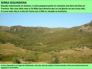 A Serra Segundeira na Veiga de Valdelienda, unha das rutas de subida a Trevinca desde o Porto de Sanabria (Zamora),
seguindo o val do Bibei.
SERRA SEGUNDEIRA
Situada maiormente en Zamora, e unha pequena parte en contacto coa Serra do Eixe en
Trevinca. Nas súas abas nace o río Bibei que discorre por un val glaciar no seu curso alto.
O cume máis alto é o alto do Torno con 1.944 m, situado na fronteira.
 