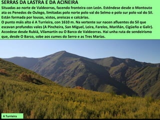 SERRAS DA LASTRA E DA ACIÑEIRA
Situadas ao norte de Valdeorras, facendo fronteira con León. Esténdese desde o Montouto
ata os Penedos de Oulego, limitadas polo norte polo val do Selmo e polo sur polo val do Sil.
Están formada por lousas, xistos, areíscas e calcárias.
O punto máis alto é A Turrieira, con 1610 m. Na vertente sur nacen afluentes do Sil que
escavan profundos vales (A Pincheira, San Miguel, Leira, Farelos, Mariñán, Cigüeño e Galir).
Accedese desde Rubiá, Vilamartín ou O Barco de Valdeorras. Hai unha ruta de sendeirismo
que, desde O Barco, sobe aos cumes do Serro e as Tres Marías.
A Turrieira
 