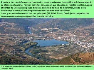 A maioría dos ríos teñen percorridos curtos e moi encaixados, favorecidos polo levantamento
de bloque no terciario. Forman estreitos canóns non que abondan os rápidos e saltos. Algúns
afluentes do Sil salvan en pouca distancia desniveis de máis de mil metros, desde o seu
nacemento ata xuntarse co río principal nunha altitide media de 300 m.
Unha gran parte dos tramos dos ríos principais (Sil, Bibei, Xares, Casaio) está ocupados por
encoros construídos para aproveitar enerxía eléctrica.
O Sil no encoro de San Martiño (A Rúa e Petín) e no último tramo do seu percorrido na comarca, no que se encaixa entre
Larouco e A Rúa.
 