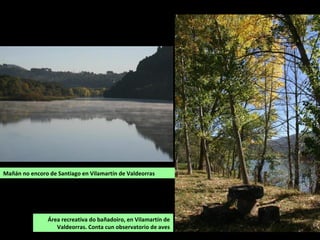 Área recreativa do bañadoiro, en Vilamartín de
Valdeorras. Conta cun observatorio de aves
Mañán no encoro de Santiago en Vilamartín de Valdeorras
 
