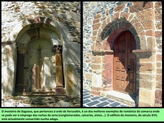 O mosteiro de Xagoaza, que pertenceu á orde de Xerusalén, é un dos mellores exemplos de románico da comarca onde
se pode ver o emprego das rochas da zona (conglomerados, calcarias, xistos...). O edificio do mosteiro, do século XVII,
está actualmente convertido nunha adega.
 