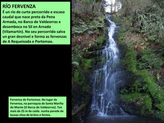 Fervenza de Portomao. No lugar de
Fervenza, na parroquia de Santa Mariña
do Monte (O Barco de Valdeorras). Ten
maís de 25 m de caída nunha parede de
lousas chea de brións e fentos.
RÍO FERVENZA
É un río de curto percorrido e escaso
caudal que nace preto da Pena
Armada, no Barco de Valdeorras e
desemboca no Sil en Arnado
(Vilamartín). No seu percorrido salva
un gran desnivel e forma as fervenzas
de A Requeixada e Portomao.
 