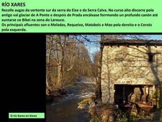 RÍO XARES
Recolle augas da vertente sur da serra do Eixe e da Serra Calva. No curso alto discorre polo
antigo val glaciar de A Ponte e despois de Prada encáixase forrmando un profundo canón até
xuntarse co Bibei na zona do Larouco.
Os principais afluentes son o Melados, Requeixo, Matabois e Mao pola dereita e o Corzós
pola esquerda.
O río Xares en Xares
 