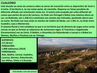 CUALEDRO
Está situado ao oeste da comarca sobre as serras de transición entre as depresións de Verín e
A Limia. O territorio é, na súa maior parte, de montaña. Disponse en faixas paralelas de
diferente altitude con orientación norte-sur. O centro está ocupado por unha aliñación de
cumes que parten da serra do Larouco, no linde con Portugal e Baltar (coa máxima altura ao
sur, no Redondo, con 1.328 m) e continúan nos montes das Estivadas, perdendo altura cara
ao norte. No linde con Laza están os montes de Valdriz (O Meda, con 1.091 m, no linde entre
Cualedro, Laza e Monterrei).
O sistema fluvial é moi complexo xa que é un territorio que de divisoria de augas entra varias
concas no que se forman as cabeceiras de numerosos regos. O Trasmiras e Augalevada
(Faramontaos) van ao Limia. O Baldriz, o Alvarellos (co Rebordondo e Lamas) e o Búbal (co
Montes, Muíños e Pinchos) van ao Támega.
SUPERFICIE:
117,56 km2
POBOACIÓN:
1.808 habitantes (2014)
PARROQUIAS:
Atás, Baldriz, Carzoá, Cualedro,
Lucenza, Montes, Rebordondo,
San Millao, Vilela e A Xironda.
Vista desde a serra do Larouco
 