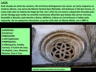 SUPERFICIE:
215,83 km2
POBOACIÓN:
1.424 habitantes
PARROQUIAS:
A Alberguería, Camba,
Carraxo, O Castro de Laza,
Cerdedelo, Laza, Matamá,
Retorta, Toro e Trez.
Rosetón da igrexa románica de Arcucelos
LAZA
Está situado ao norte da comarca. No territorio distínguense tres zonas: ao norte atópanse as
maiores alturas, nas serras do Macizo Central (San Mamede, Correchouso e Fial das Corzas, co
cume máis alto no Cabeza da Veiga do Fial, con 1.552 m); no centro a depresión formada polo
val do Támoga que recibe no concello numerosos afluentes que baixan das serras: Carraxó,
Souteliño e Barcelo, pola dereita e Barxa, Abilleira, Cabras ou Correchouso e Codias pola
esquerda. Ao sur pequenas elevacións co punto máis alto no Monte Meda, con 1.089 m.
 