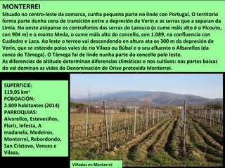 SUPERFICIE:
119,05 km2
POBOACIÓN:
2.809 habitantes (2014)
PARROQUIAS:
Alvarellos, Estevesiños,
Flariz, Infesta, A
madanela, Medeiros,
Monterrei, Rebordondo,
San Cristovo, Vences e
Vilaza.
Viñedos en Monterrei
MONTERREI
Situado no centro-leste da comarca, cunha pequena parte no linde con Portugal. O territorio
forma parte dunha zona de transición entre a depresión de Verín e as serras que a separan da
Limia. No oeste atópanse os contrafortes das serras do Larouco (o cume máis alto é o Picouto,
con 904 m) e o monte Meda, o cume máis alto do concello, con 1.089, na confluencia con
Cualedro e Laza. Ao leste o terreo vai descendendo en altura ata os 300 m da depresión de
Verín, que se estende polos vales do río Vilaza ou Búbal e o seu afluente o Albarellos (da
conca do Támega). O Támega fai de linde nunha parte do concello polo leste.
As diferencias de altitude determinan diferencias climáticas e nos cultivos: nas partes baixas
do val dominan as vides da Denominación de Orixe protexida Monterrei.
 