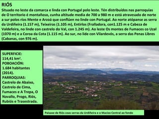 SUPERFICIE:
114,41 km2
.
POBOACIÓN:
1.684 habitantes
(2014).
PARROQUIAS:
Castrelo de Abaixo,
Castrelo de Cima,
Fumaces e A Trepa, O
Navallo, Progo, Riós,
Rubiós e Trasestrada.
Paisaxe de Riós coas serras da Urdiñeira e o Macizo Central ao fondo
RIÓS
Situado no leste da comarca e linda con Portugal polo leste. Tén distribuídos nas parroquias
de O territorio é montañoso, cunha altitude media de 700 a 980 m e está atravesado de norte
a sur polos ríos Mente e Arzoá que conflúen no linde con Portugal. Ao norte atópanse as serra
da Urdiñeira (1.157 m), Teixeiras (1.105 m), Entirlos (Fralladora, con1.125 m e Cabeza de
Valdefeira, no linde con castrelo do Val, con 1.245 m). Ao leste Os montes de Fumaces co Uzal
(1070 m) e a Coroa da Cota (1.115 m). Ao sur, no lide con Vilardevós, a serra das Penas Libres
(Cabanas, con 976 m).
 