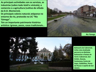 Balneario de Cabreiroá.
Unha ruta sinalizada
percorre os distintos
balnearios e fontes de
Verín: Cabreiroá, San
Antón, Sousas,
Fontenova, Fonte do
Sapo, Caldeliñas, Ponte
da Pousa e capela de San
Lázaro.
As principais actividades son os servizos, as
industrias (sobre todo téxtil e vinícola), o
comercio e a agricultura (cultivo do viñedo
da D.O. Monterrei).
Os principais valores naturais atópanse no
entorno do río, protexido no LIC “Río
Támega”.
Tén un importante patrimonio histórico
artístico: igrexas, pazos, casas tradicionais…
Río Támega
 