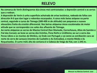 RELEVO
Mencer no Macizo Central. Laza
Na comarca de Verín distínguense dúa áreas moi contrastadas: a depresión central e as serras
que a rodean.
A depresión de Verín é unha superficie achairada de orixe tectónica, rodeada de fallas con
dirección N-S que dan lugar a rebordos escarpados. A zona máis baixa atópase na parte
central, seguindo o curso do Támega (300-400 m de altitude) con pequenas e suaves
elevacións froito da erosión diferencial. Nas beiras atópanse áreas escalonadas de maior
atitude que se correspondes cos vales dos afluente do Támoga.
Ao norte atópanse as serras do Macizo Central (San Mamede, Correchouso, Altos do Samión e
Fial das Corzas); ao leste as serras dos Entirlos, Pena Nofre e Urdiñeira; ao sur a serra das
Penas Libres e os montes de Oímbra, no linde con Portugal; e ao oeste as estribación cara ao
norte da serra do Larouco (montes de Cualedro e As Estivadas), o monte Meda e As
Requeixadas. O cume máis alto da comarca é o Cabeza de Veiga do Fial, con 1.545 m.
 