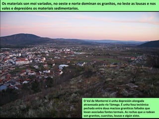 O Val de Monterrei é unha depresión alongada
atravesada polo río Támega. É unha fosa tectónica
pechada entre dous macizos graníticos fallados que
levan asociadas fontes termais. As rochas que a rodean
son granitos, cuarcitas, lousas e algún xisto.
Os materiais son moi variados, no oeste e norte dominan os granitos, no leste as lousas e nos
vales e depresións os materiais sedimentarios.
 