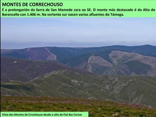 Vista dos Montes de Crrechouso desde o alto de Fial das Corzas
MONTES DE CORRECHOUSO
É a prolongación da Serra de San Mamede cara ao SE. O monte más destacado é do Alto do
Baroncello con 1.406 m. Na vertente sur nacen varios afluentes do Támega.
 