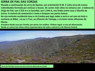 Serra de Fial das Corzas coa serra de San Mamede ao fondo
SERRA DE FIAL DAS CORZAS
Situada a continuación da serra da Queixa, con orientación N-SE. É unha serra de cumes
redondeados formada por areíscas e lousas. Os cumes máis altos na comarca son a Cabeza da
Veiga do Fial, con 1.552 m e o Cazcallal, con 1.544 m, nos lindes entre Laza e Vilariño de
Conso. A maioría da vexetación é mato e bosques nas partes baixas.
Na súa vertente occidental nace o río Camba que logo rodea a serra e vai cara ao leste a
xuntarse co Bibei, no sur o Trez, un afluente do Támoga, e no leste varios afluentes do
Navea.
Accedese desde Laza por Camba, por pistas sen asfaltar. Pódese seguir a ruta ata Manzaneda.
Desde os cumes hai unhas vistas espectaculares de toda a comarca e do Macizo Central.
 