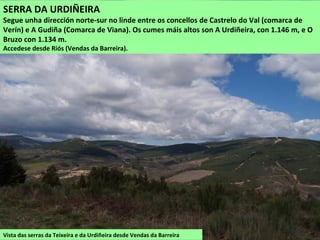 Vista das serras da Teixeira e da Urdiñeira desde Vendas da Barreira
SERRA DA URDIÑEIRA
Segue unha dirección norte-sur no linde entre os concellos de Castrelo do Val (comarca de
Verín) e A Gudiña (Comarca de Viana). Os cumes máis altos son A Urdiñeira, con 1.146 m, e O
Bruzo con 1.134 m.
Accedese desde Riós (Vendas da Barreira).
 