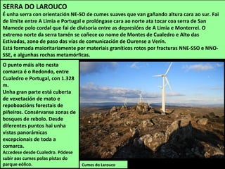 SERRA DO LAROUCO
É unha serra con orientación NE-SO de cumes suaves que van gañando altura cara ao sur. Fai
de límite entre A Limia e Portugal e prolóngase cara ao norte ata tocar coa serra de San
Mamede polo cordal que fai de divisoria entre as depresións de A Limia e Monterrei. O
extremo norte da serra tamén se coñece co nome de Montes de Cualedro e Alto das
Estivadas, zono de paso das vías de comunicación de Ourense a Verín.
Está formada maioritariamente por materiais graníticos rotos por fracturas NNE-SSO e NNO-
SSE, e algunhas rochas metamórficas.
Cumes do Larouco
O punto máis alto nesta
comarca é o Redondo, entre
Cualedro e Portugal, con 1.328
m.
Unha gran parte está cuberta
de vexetación de mato e
repoboacións forestais de
piñeiros. Consérvanse zonas de
bosques de rebolo. Desde
diferentes puntos hai unha
vistas panorámicas
excepcionais de toda a
comarca.
Accedese desde Cualedro. Pódese
subir aos cumes polas pistas do
parque eólico.
 