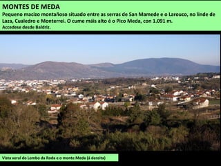 Vista xeral do Lombo da Roda e o monte Meda (á dereita)
MONTES DE MEDA
Pequeno macizo montañoso situado entre as serras de San Mamede e o Larouco, no linde de
Laza, Cualedro e Monterrei. O cume máis alto é o Pico Meda, con 1.091 m.
Accedese desde Baldriz.
 
