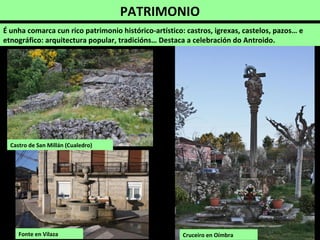PATRIMONIO
É unha comarca cun rico patrimonio histórico-artístico: castros, igrexas, castelos, pazos… e
etnográfico: arquitectura popular, tradicións… Destaca a celebración do Antroido.
Castro de San Millán (Cualedro)
Cruceiro en OímbraFonte en Vilaza
 