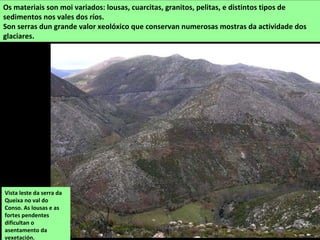 Os materiais son moi variados: lousas, cuarcitas, granitos, pelitas, e distintos tipos de
sedimentos nos vales dos ríos.
Son serras dun grande valor xeolóxico que conservan numerosas mostras da actividade dos
glaciares.
Vista leste da serra da
Queixa no val do
Conso. As lousas e as
fortes pendentes
dificultan o
asentamento da
vexetación.
 