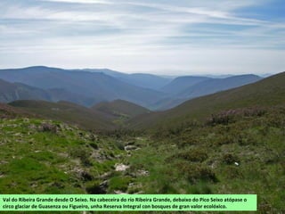 Val do Ribeira Grande desde O Seixo. Na cabeceira do río Ribeira Grande, debaixo do Pico Seixo atópase o
circo glaciar de Guasenza ou Figueiro, unha Reserva Integral con bosques de gran valor ecolóxico.
 