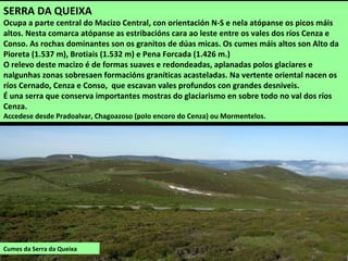 Cumes da Serra da Queixa
SERRA DA QUEIXA
Ocupa a parte central do Macizo Central, con orientación N-S e nela atópanse os picos máis
altos. Nesta comarca atópanse as estribacións cara ao leste entre os vales dos ríos Cenza e
Conso. As rochas dominantes son os granitos de dúas micas. Os cumes máis altos son Alto da
Pioreta (1.537 m), Brotiais (1.532 m) e Pena Forcada (1.426 m.)
O relevo deste macizo é de formas suaves e redondeadas, aplanadas polos glaciares e
nalgunhas zonas sobresaen formacións graníticas acasteladas. Na vertente oriental nacen os
ríos Cernado, Cenza e Conso, que escavan vales profundos con grandes desniveis.
É una serra que conserva importantes mostras do glaciarismo en sobre todo no val dos ríos
Cenza.
Accedese desde Pradoalvar, Chagoazoso (polo encoro do Cenza) ou Mormentelos.
 