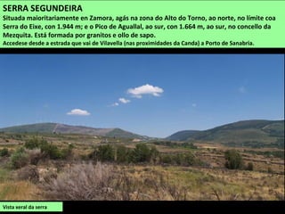 Vista xeral da serra
SERRA SEGUNDEIRA
Situada maioritariamente en Zamora, agás na zona do Alto do Torno, ao norte, no límite coa
Serra do Eixe, con 1.944 m; e o Pico de Aguallal, ao sur, con 1.664 m, ao sur, no concello da
Mezquita. Está formada por granitos e ollo de sapo.
Accedese desde a estrada que vai de Vilavella (nas proximidades da Canda) a Porto de Sanabria.
 