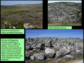 Val Glaciar do Cenza.
No Corvo de Cavalo, na
vertente sudoriental da
serra da Queixa, ocupando
o curso alto do río Cenza
consérvanse as melloras
mostras das glaciacións de
Galiza: circo glaciar en
forma de funil, morrenas
laterais, rochas de aspecto
aborregado pulimentadas
e estriadas polo xeo, unha
lagoa estacional de orixe
glaciar, turbeiras...
Parte do val está ocupado
por un encoro.
ACTICTIVIDADE GLACIAR
Durante as glaciacións do final do Cuaternario (Würm), a alta zona achairada da Queixa estivo
ocupada por un glaciar de casquete ata os 1.250 m e en cotas máis baixas por varios glaciares
de circo e lingua.
Desta época consérvanse numerosas pegadas nas serras de Queixa, Invernadeiro e Calva:
circos glaciares de Guasenza, Forcadas, Cernados e Mallada-Cerveira, vales do Munxidoiro e
Corvo de Cabalo, morrenas de Chaguazoso...
 