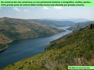 RÍOS
A rede fluvial da comarca de Viana forma parte de dùas concas separadas polas serras do
Canizo e Seca. A maior parte do territorio verte cara ao norte á conca do Sil a través do Bibei e
os seus afluentes. No sur, numerosos regos forman as cabeceiras do río Rabaçal que circula
cara a portugal a xuntarse co Túa, un afluente do Douro.
Os ríos teñen un réxime pluvio-nival con augas altas no inverno e primavera. Discorren por
vales profundamente encaixados e son frecuentes os rápidos e fervenzas.
Nos canóns dos ríos son frecuentes as pozas e túneis que
a auga escava nas pedras durante moitos anos.
Río Cenza en Castiñeiras
(Vilariño de Conso)
 